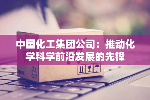 中国化工集团公司：推动化学科学前沿发展的先锋