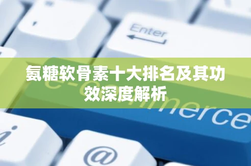 氨糖软骨素十大排名及其功效深度解析