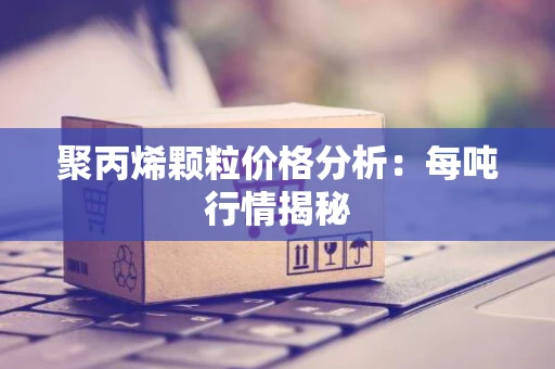 聚丙烯颗粒价格分析：每吨行情揭秘