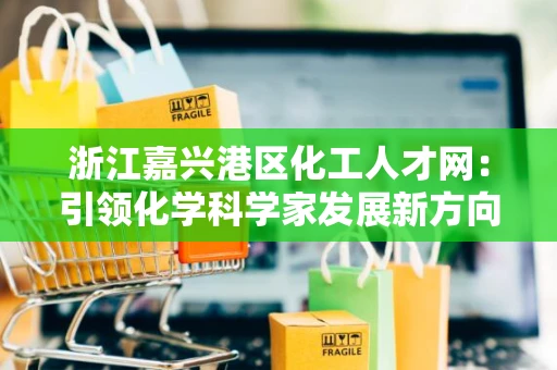 浙江嘉兴港区化工人才网：引领化学科学家发展新方向