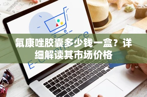 氟康唑胶囊多少钱一盒?详细解读其市场价格 氟康唑胶囊多少钱一盒?详细解读其市场价格