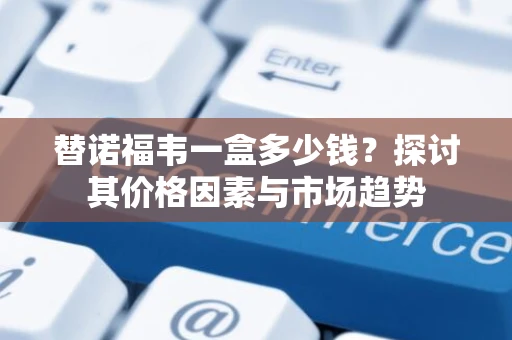 替诺福韦一盒多少钱？探讨其价格因素与市场趋势