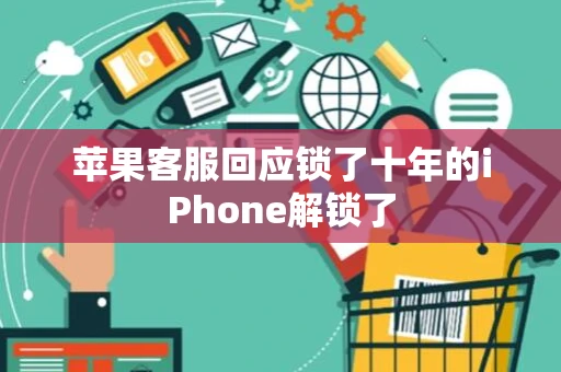 苹果客服回应锁了十年的iPhone解锁了