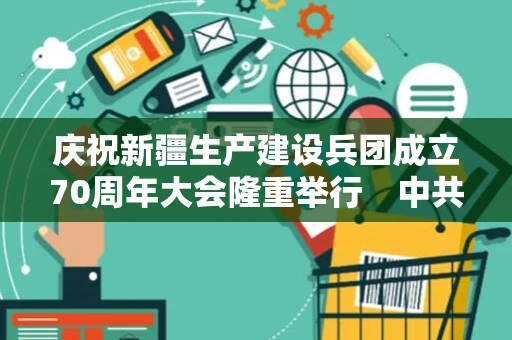 庆祝新疆生产建设兵团成立70周年大会隆重举行　中共中央国务院中央军委致贺信