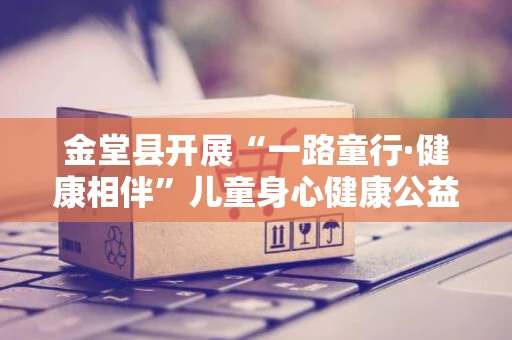 金堂县开展“一路童行·健康相伴”儿童身心健康公益讲座暨义诊活动 金堂县开展“一路童行·健康相伴”儿童身心健康公益讲座暨义诊活动