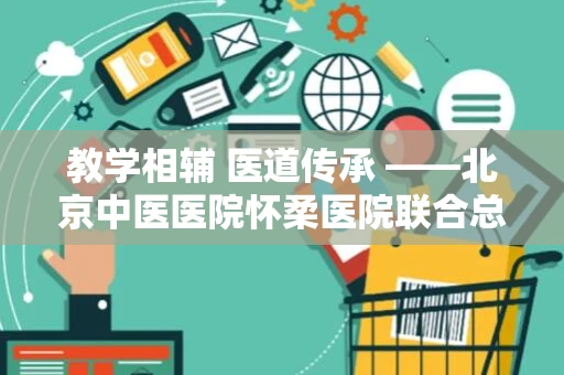 教学相辅 医道传承 ——北京中医医院怀柔医院联合总院开展教学查房