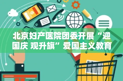 北京妇产医院团委开展“迎国庆 观升旗”爱国主义教育活动