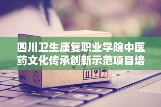 四川卫生康复职业学院中医药文化传承创新示范项目培训小型设备采购项目市场调研公告