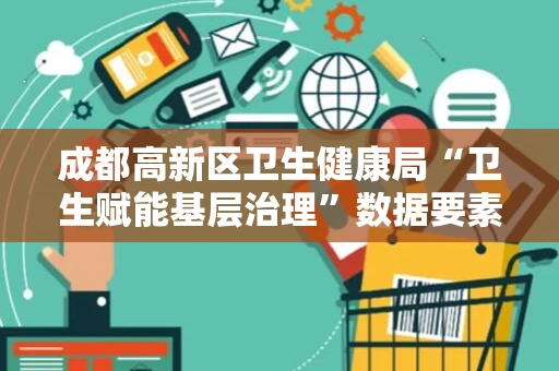 成都高新区卫生健康局“卫生赋能基层治理”数据要素x案例入选四川省首批77个“数据要素x”优秀案例