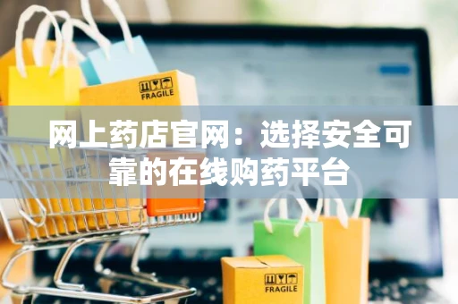 网上药店官网：选择安全可靠的在线购药平台