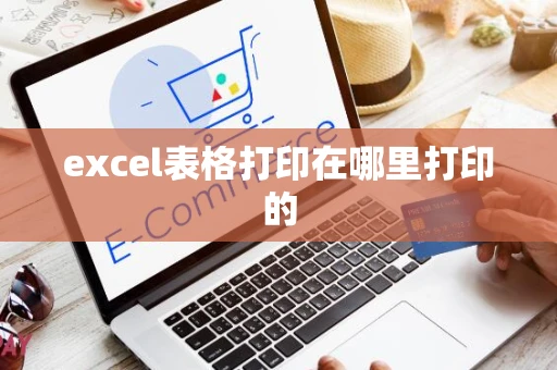 excel表格打印在哪里打印的 excel表格打印在哪里打印的