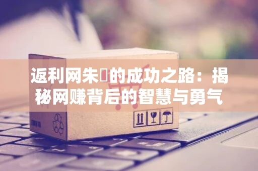 返利网朱旻的成功之路：揭秘网赚背后的智慧与勇气