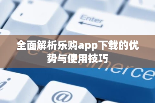 全面解析乐购app下载的优势与使用技巧