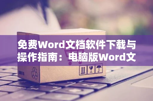 免费Word文档软件下载与操作指南：电脑版Word文档下载安装流程（以操作日期为基准）