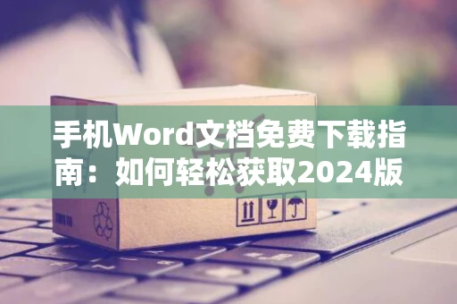 手机Word文档免费下载指南：如何轻松获取2024版文档软件
