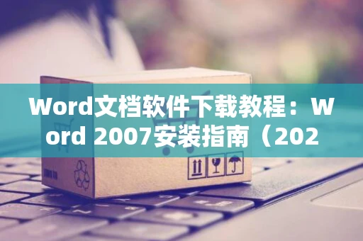 Word文档软件下载教程：Word 2007安装指南（2024版）