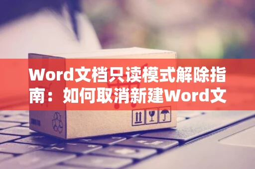 Word文档只读模式解除指南：如何取消新建Word文档的只读属性？