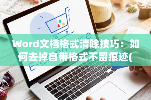 Word文档格式清除技巧：如何去掉自带格式不留痕迹(适用于多种Word版本2024年适用)