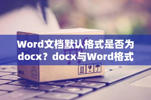 Word文档默认格式是否为docx？docx与Word格式解析与对比