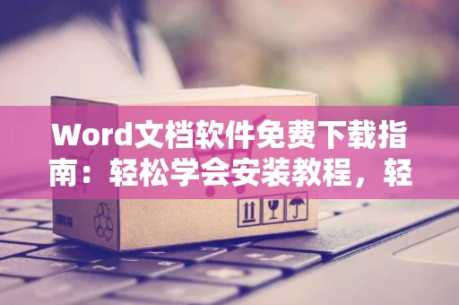 Word文档软件免费下载指南：轻松学会安装教程，轻松使用2024版
