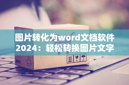 图片转化为word文档软件2024：轻松转换图片文字