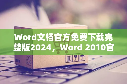 Word文档官方免费下载完整版2024，Word 2010官方版下载指南