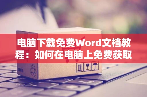 电脑下载免费Word文档教程：如何在电脑上免费获取Word文档操作指南2024