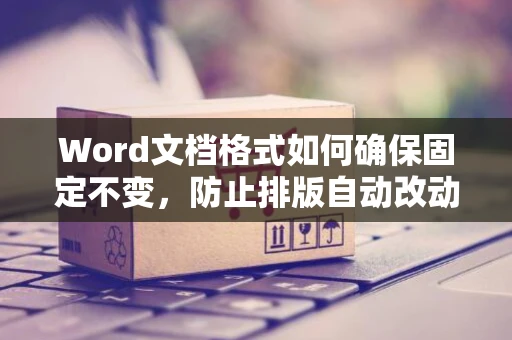 Word文档格式如何确保固定不变，防止排版自动改动的小妙招 2024版
