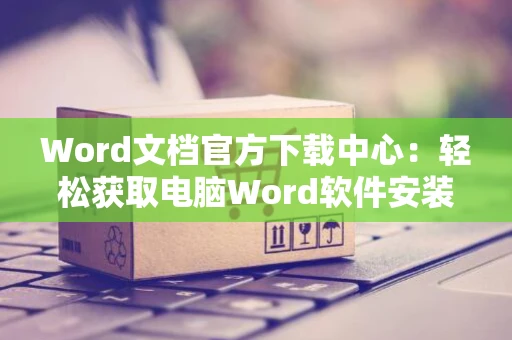 Word文档官方下载中心：轻松获取电脑Word软件安装指南（2024版）