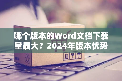哪个版本的Word文档下载量最大？2024年版本优势解析