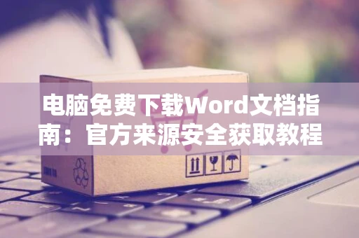 电脑免费下载Word文档指南：官方来源安全获取教程 2024版