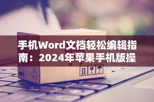手机Word文档轻松编辑指南：2024年苹果手机版操作教程