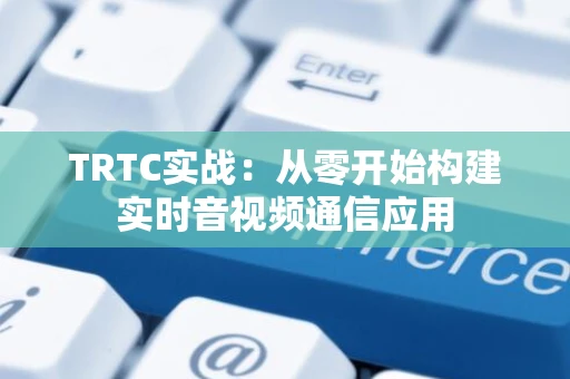 TRTC实战：从零开始构建实时音视频通信应用