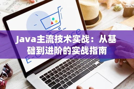 Java主流技术实战：从基础到进阶的实战指南