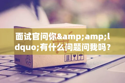 面试官问你&amp;ldquo;有什么问题问我吗？&amp;rdquo;，你该如何回答？