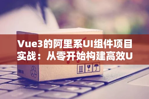 Vue3的阿里系UI组件项目实战：从零开始构建高效UI界面
