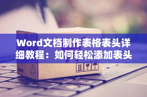 Word文档制作表格表头详细教程：如何轻松添加表头至Word表格