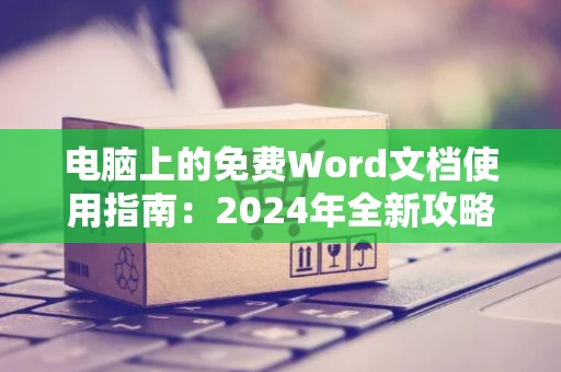 电脑上的免费Word文档使用指南：2024年全新攻略无需付费畅享写作体验