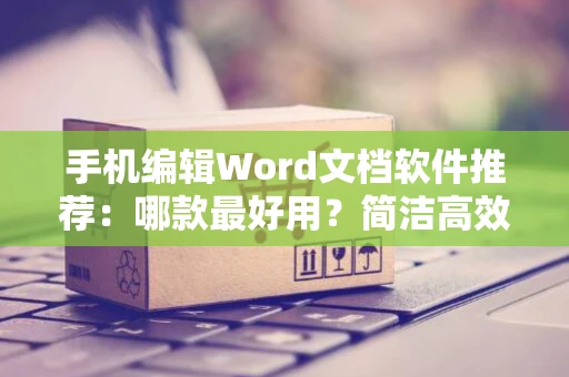 手机编辑Word文档软件推荐：哪款最好用？简洁高效工具大比拼，适用于手机编辑文档的软件推荐