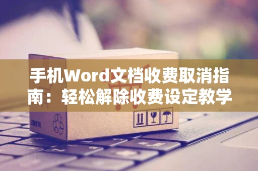 手机Word文档收费取消指南：轻松解除收费设定教学