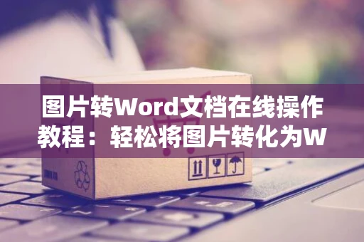 图片转Word文档在线操作教程：轻松将图片转化为Word文档并在线编辑加工处理