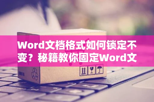 Word文档格式如何锁定不变？秘籍教你固定Word文档格式设置不变妙招