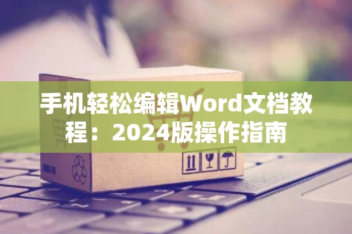 手机轻松编辑Word文档教程：2024版操作指南