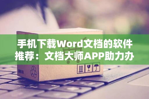 手机下载Word文档的软件推荐：文档大师APP助力办公下载体验