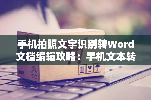 手机拍照文字识别转Word文档编辑攻略：手机文本转Word文档操作指南（2024版）