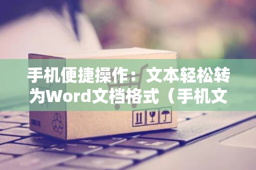 手机便捷操作：文本轻松转为Word文档格式（手机文本转Word教程）