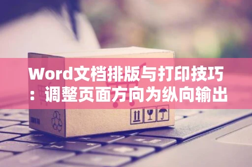 Word文档排版与打印技巧：调整页面方向为纵向输出攻略（以不变应万变：页面布局灵活变换）