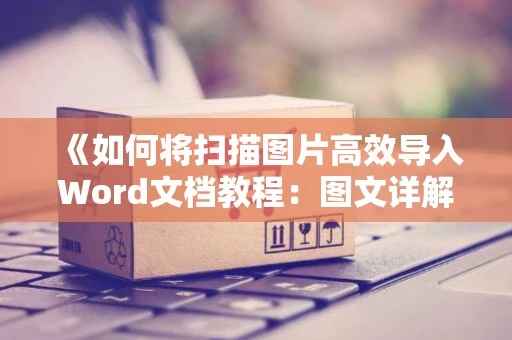 《如何将扫描图片高效导入Word文档教程：图文详解，零基础也适用》