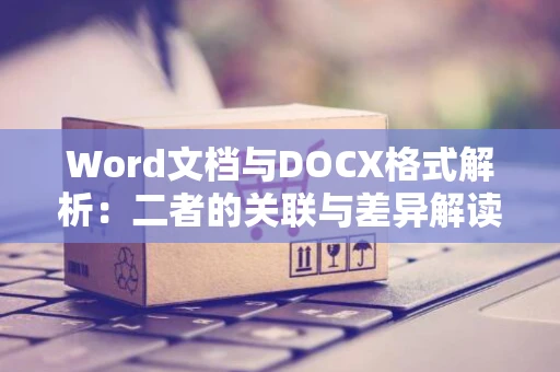Word文档与DOCX格式解析：二者的关联与差异解读（附时间解读）以2024年为参照