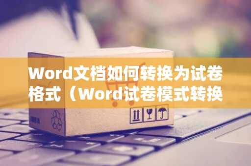 Word文档如何转换为试卷格式（Word试卷模式转换教程及图片指南）